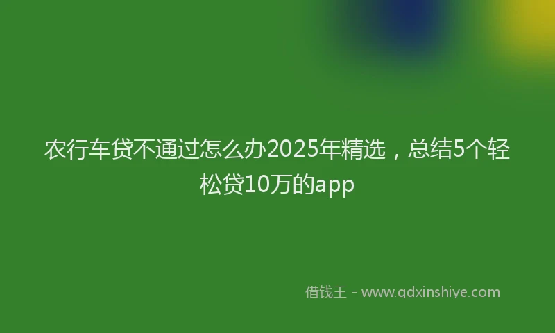 农行车贷不通过怎么办2025年精选，总结5个轻松贷10万的app