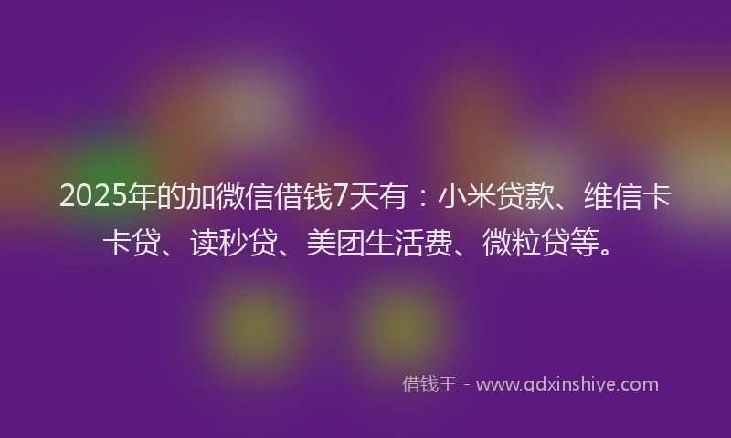 2025年的加微信借钱7天有：小米贷款、维信卡卡贷、读秒贷、美团生活费、微粒贷等。