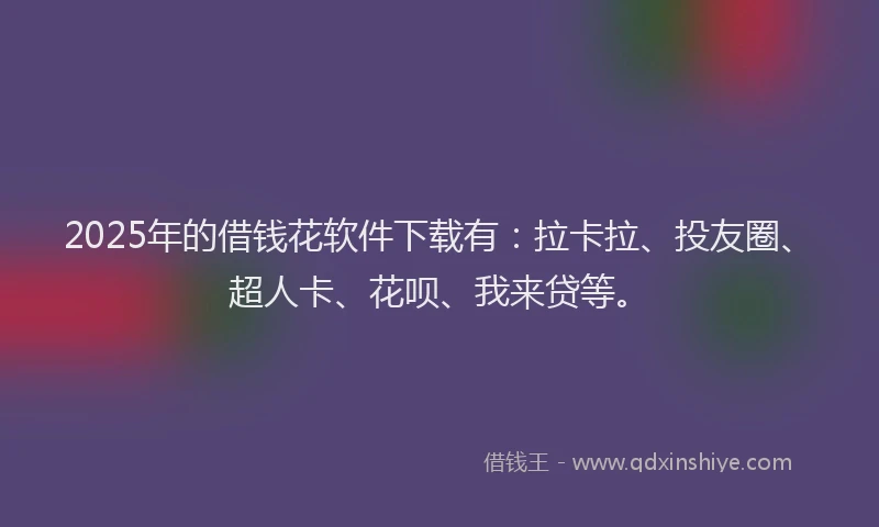 2025年的借钱花软件下载有：拉卡拉、投友圈、超人卡、花呗、我来贷等。