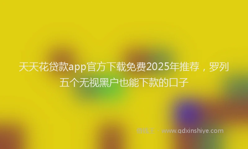 天天花贷款app官方下载免费2025年推荐，罗列五个无视黑户也能下款的口子