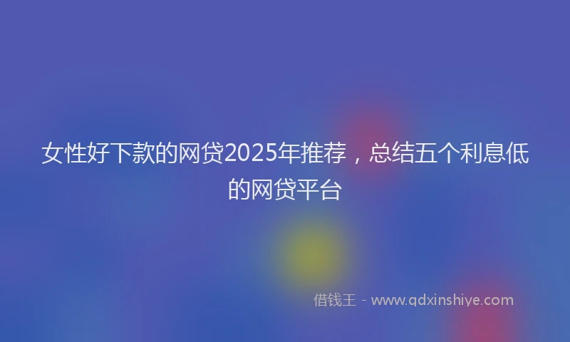 女性好下款的网贷2025年推荐，总结五个利息低的网贷平台