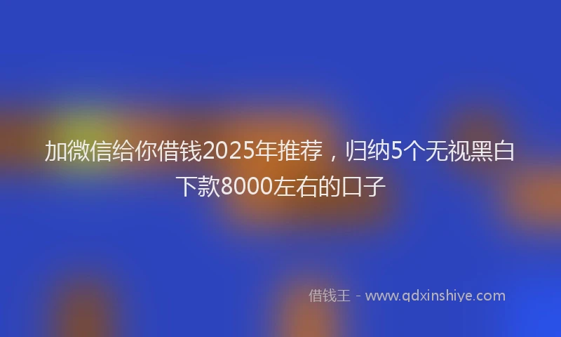 加微信给你借钱2025年推荐，归纳5个无视黑白下款8000左右的口子