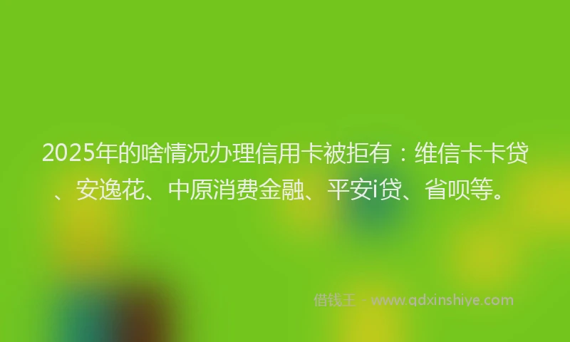 2025年的啥情况办理信用卡被拒有：维信卡卡贷、安逸花、中原消费金融、平安i贷、省呗等。