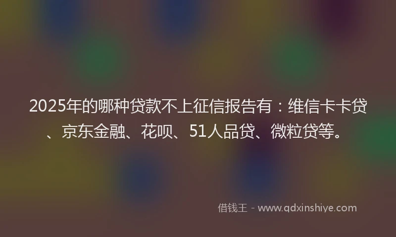 2025年的哪种贷款不上征信报告有：维信卡卡贷、京东金融、花呗、51人品贷、微粒贷等。