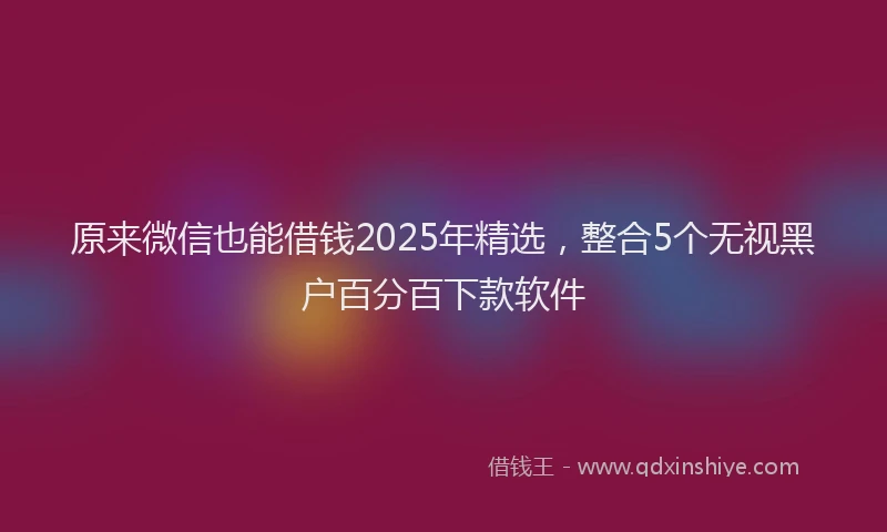 原来微信也能借钱2025年精选，整合5个无视黑户百分百下款软件
