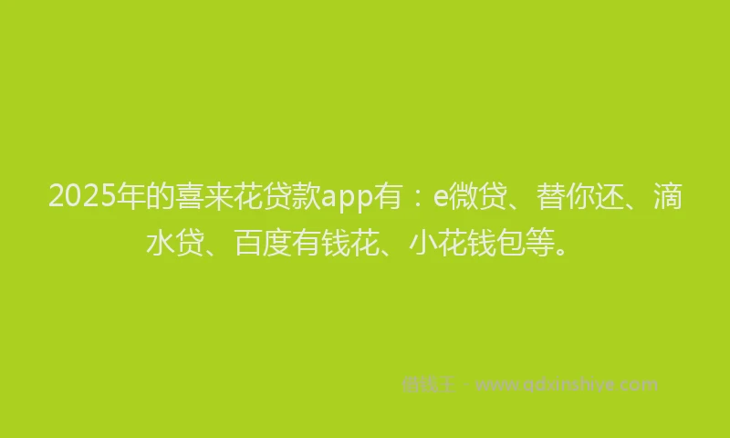 2025年的喜来花贷款app有：e微贷、替你还、滴水贷、百度有钱花、小花钱包等。