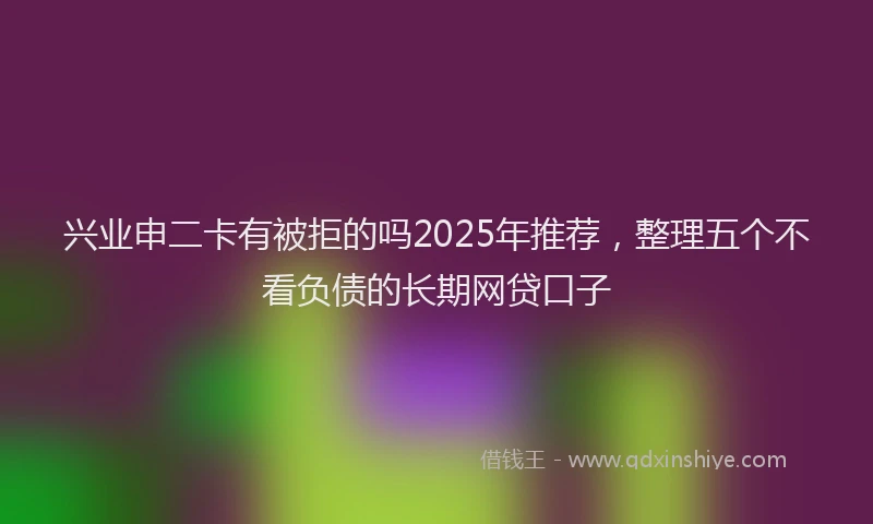 兴业申二卡有被拒的吗2025年推荐，整理五个不看负债的长期网贷口子