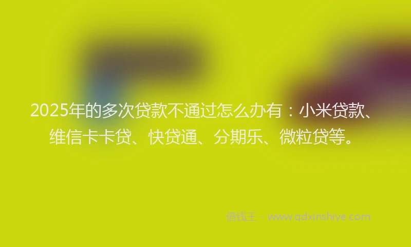 2025年的多次贷款不通过怎么办有：小米贷款、维信卡卡贷、快贷通、分期乐、微粒贷等。