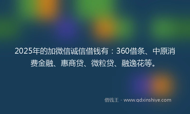 2025年的加微信诚信借钱有：360借条、中原消费金融、惠商贷、微粒贷、融逸花等。