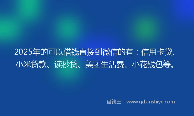 2025年的可以借钱直接到微信的有：信用卡贷、小米贷款、读秒贷、美团生活费、小花钱包等。