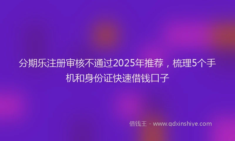 分期乐注册审核不通过2025年推荐，梳理5个手机和身份证快速借钱口子