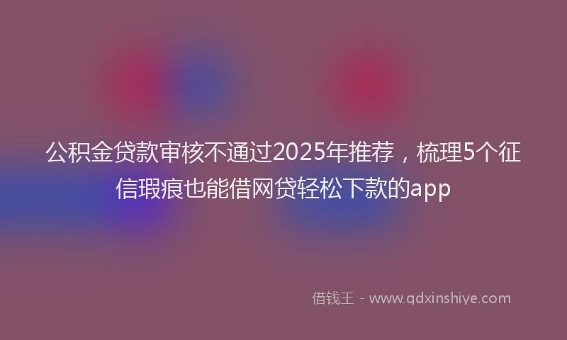 公积金贷款审核不通过2025年推荐，梳理5个征信瑕疵也能借网贷轻松下款的app