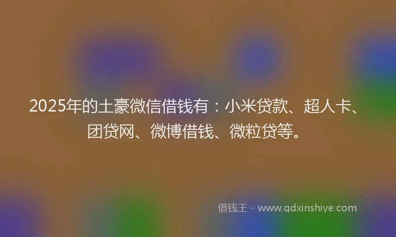 2025年的土豪微信借钱有：小米贷款、超人卡、团贷网、微博借钱、微粒贷等。