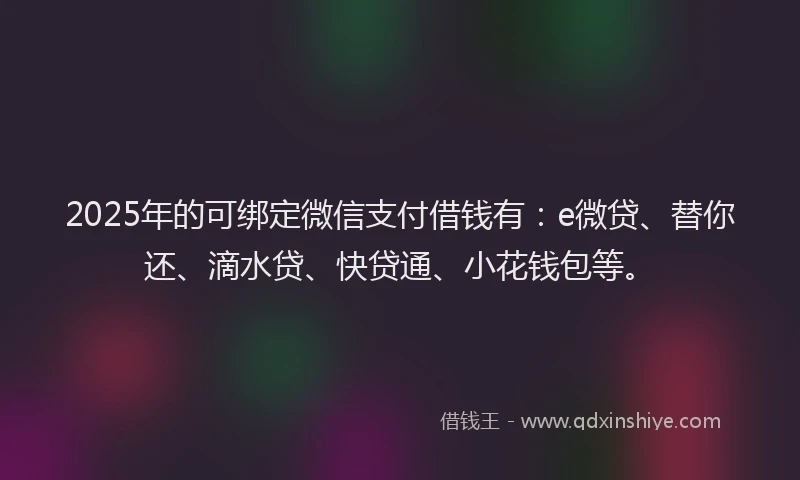 2025年的可绑定微信支付借钱有：e微贷、替你还、滴水贷、快贷通、小花钱包等。