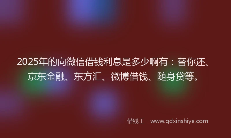 2025年的向微信借钱利息是多少啊有：替你还、京东金融、东方汇、微博借钱、随身贷等。