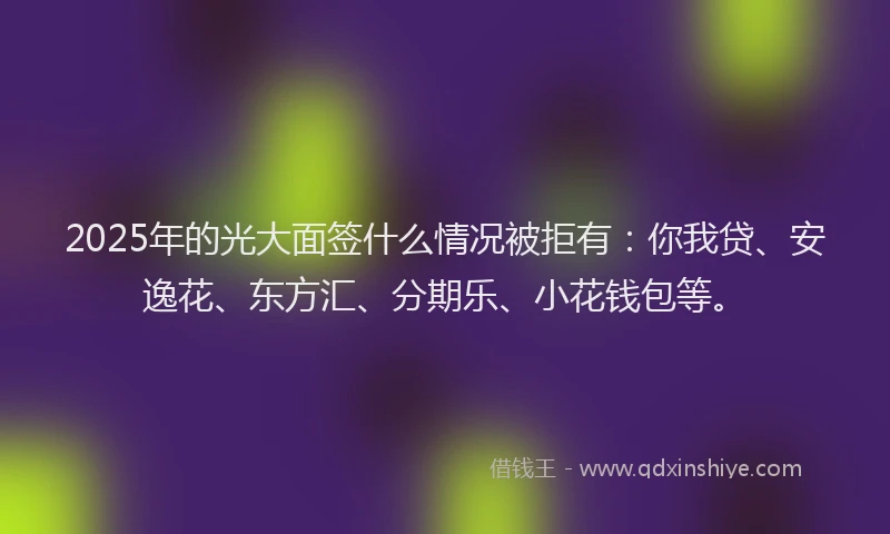 2025年的光大面签什么情况被拒有：你我贷、安逸花、东方汇、分期乐、小花钱包等。