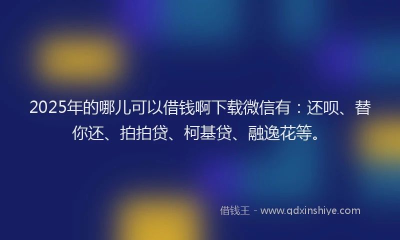 2025年的哪儿可以借钱啊下载微信有：还呗、替你还、拍拍贷、柯基贷、融逸花等。