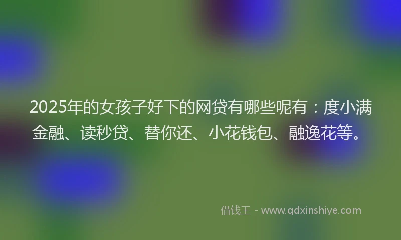 2025年的女孩子好下的网贷有哪些呢有：度小满金融、读秒贷、替你还、小花钱包、融逸花等。