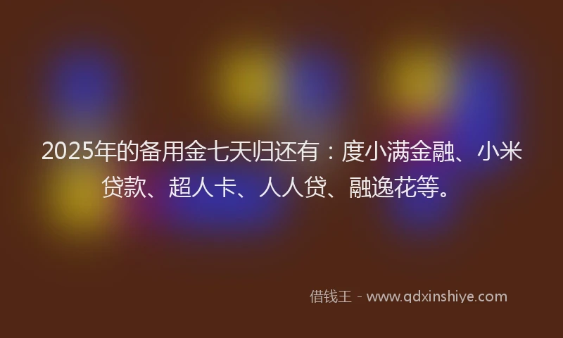 2025年的备用金七天归还有：度小满金融、小米贷款、超人卡、人人贷、融逸花等。