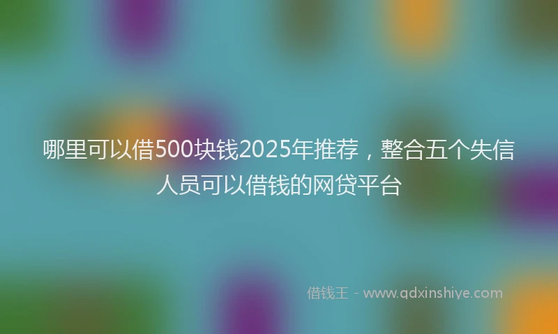 哪里可以借500块钱2025年推荐，整合五个失信人员可以借钱的网贷平台