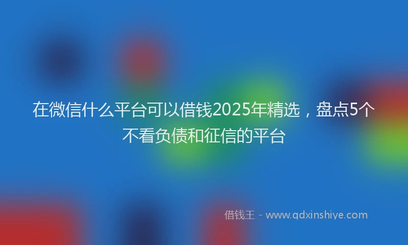 在微信什么平台可以借钱2025年精选，盘点5个不看负债和征信的平台