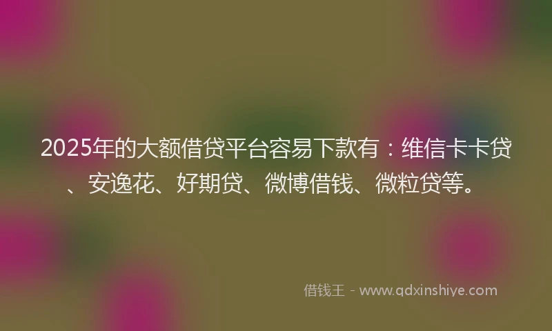 2025年的大额借贷平台容易下款有：维信卡卡贷、安逸花、好期贷、微博借钱、微粒贷等。