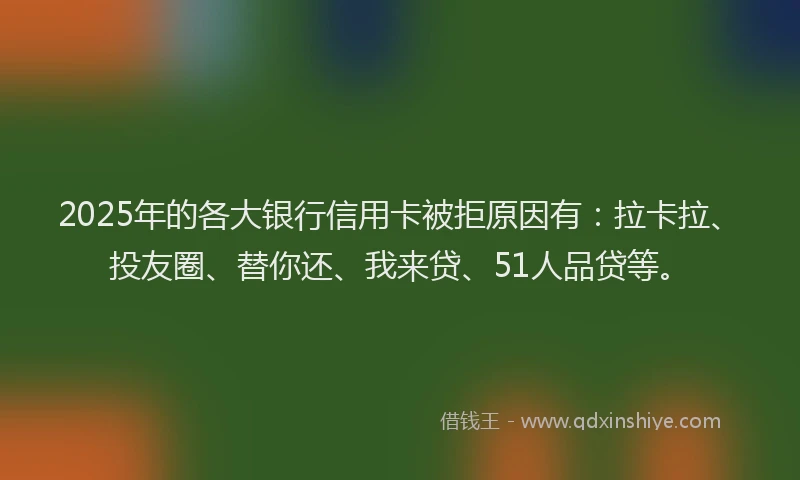 2025年的各大银行信用卡被拒原因有：拉卡拉、投友圈、替你还、我来贷、51人品贷等。