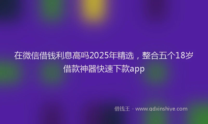 在微信借钱利息高吗2025年精选，整合五个18岁借款神器快速下款app
