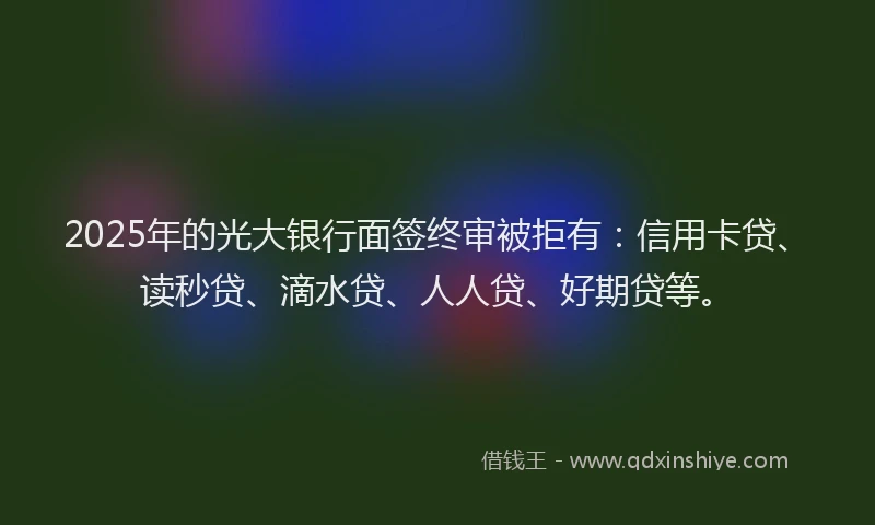 2025年的光大银行面签终审被拒有：信用卡贷、读秒贷、滴水贷、人人贷、好期贷等。