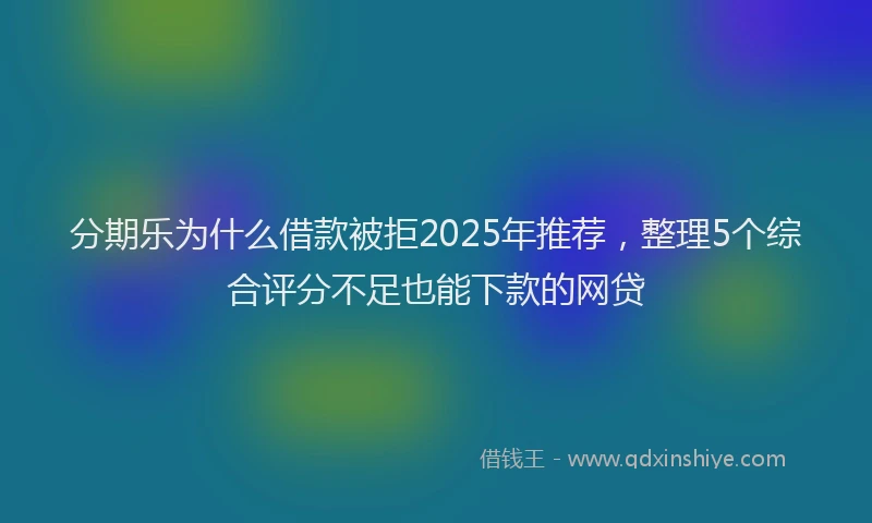 分期乐为什么借款被拒2025年推荐，整理5个综合评分不足也能下款的网贷