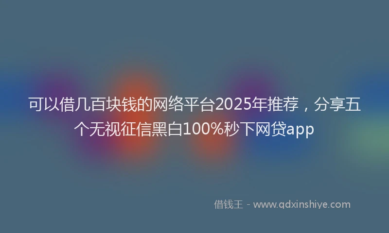 可以借几百块钱的网络平台2025年推荐，分享五个无视征信黑白100%秒下网贷app