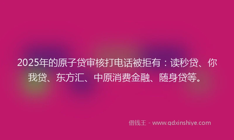2025年的原子贷审核打电话被拒有：读秒贷、你我贷、东方汇、中原消费金融、随身贷等。