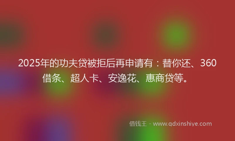 2025年的功夫贷被拒后再申请有：替你还、360借条、超人卡、安逸花、惠商贷等。