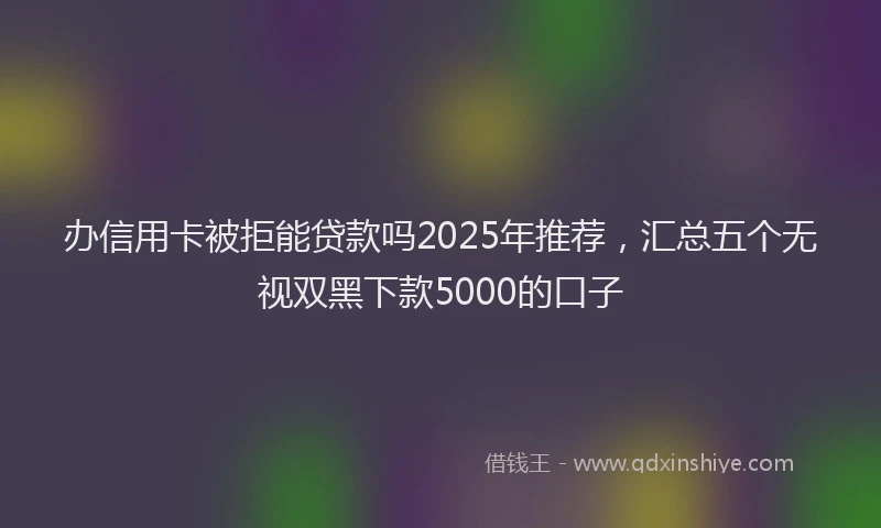 办信用卡被拒能贷款吗2025年推荐，汇总五个无视双黑下款5000的口子