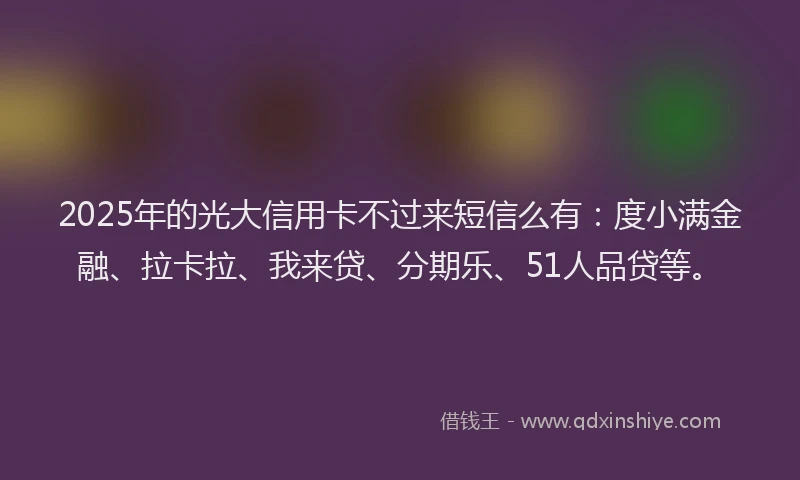 2025年的光大信用卡不过来短信么有：度小满金融、拉卡拉、我来贷、分期乐、51人品贷等。