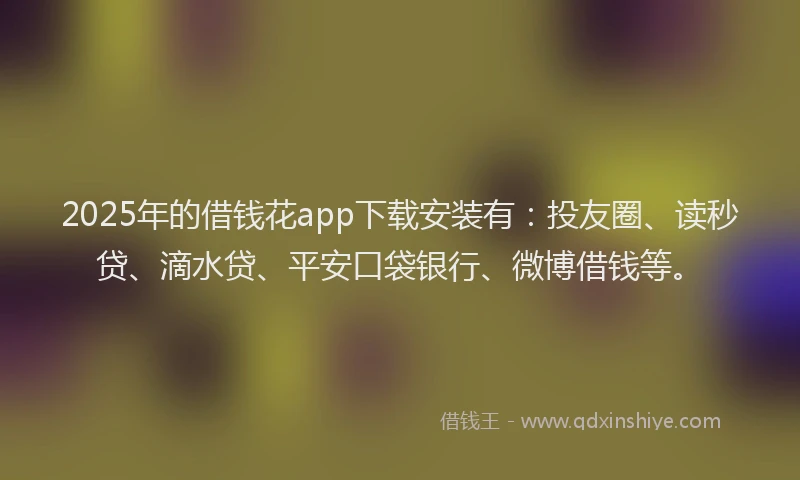 2025年的借钱花app下载安装有：投友圈、读秒贷、滴水贷、平安口袋银行、微博借钱等。