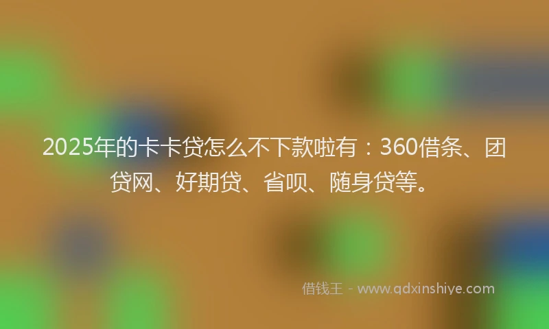 2025年的卡卡贷怎么不下款啦有：360借条、团贷网、好期贷、省呗、随身贷等。
