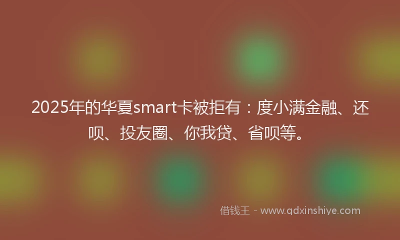 2025年的华夏smart卡被拒有：度小满金融、还呗、投友圈、你我贷、省呗等。