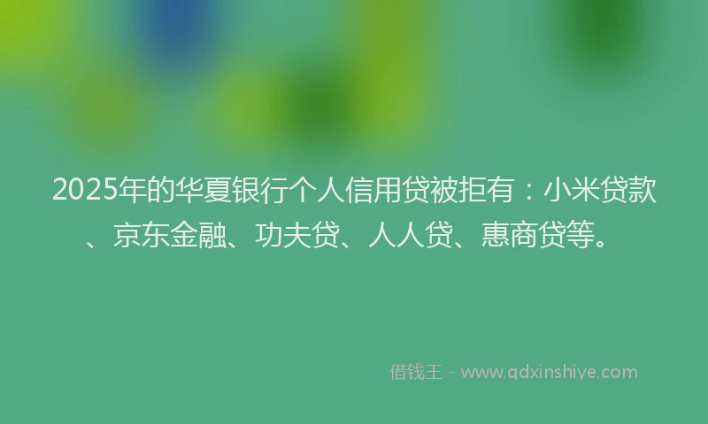 2025年的华夏银行个人信用贷被拒有：小米贷款、京东金融、功夫贷、人人贷、惠商贷等。