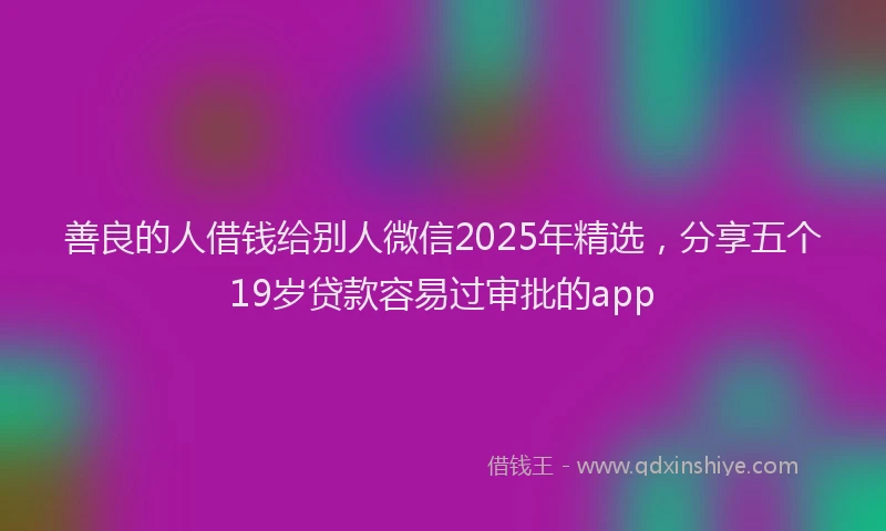 善良的人借钱给别人微信2025年精选，分享五个19岁贷款容易过审批的app