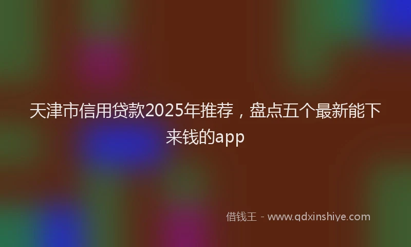 天津市信用贷款2025年推荐，盘点五个最新能下来钱的app