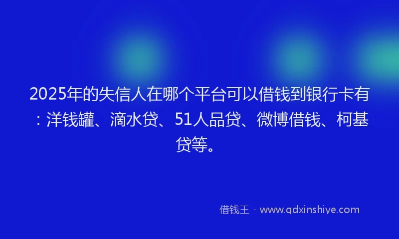 2025年的失信人在哪个平台可以借钱到银行卡有：洋钱罐、滴水贷、51人品贷、微博借钱、柯基贷等。