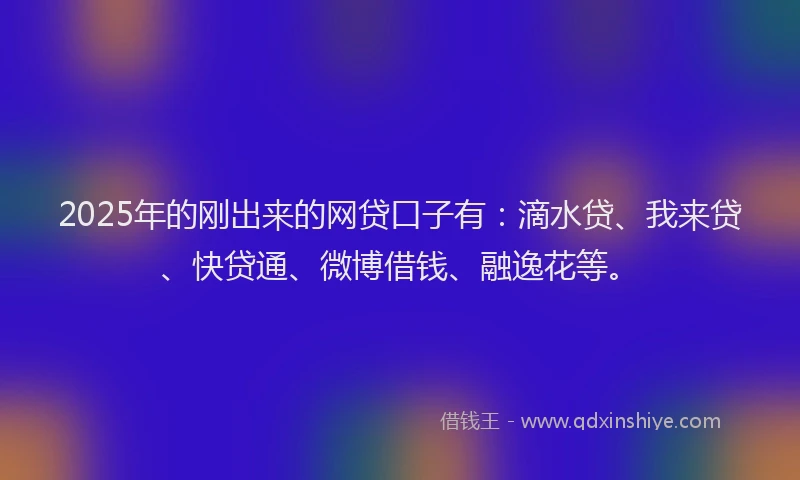 2025年的刚出来的网贷口子有：滴水贷、我来贷、快贷通、微博借钱、融逸花等。