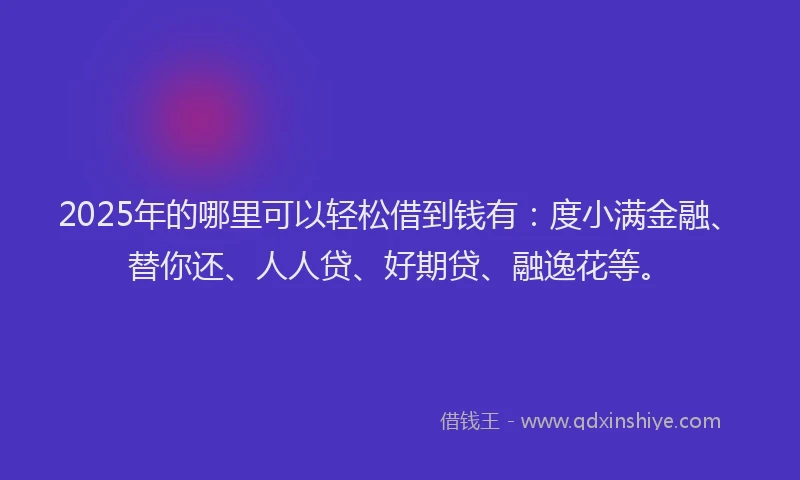 2025年的哪里可以轻松借到钱有：度小满金融、替你还、人人贷、好期贷、融逸花等。