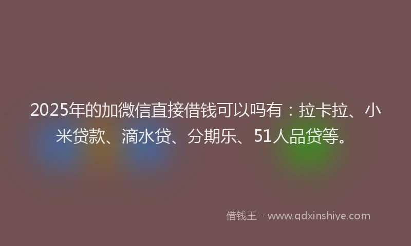 2025年的加微信直接借钱可以吗有：拉卡拉、小米贷款、滴水贷、分期乐、51人品贷等。