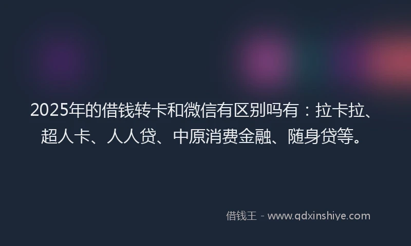 2025年的借钱转卡和微信有区别吗有：拉卡拉、超人卡、人人贷、中原消费金融、随身贷等。