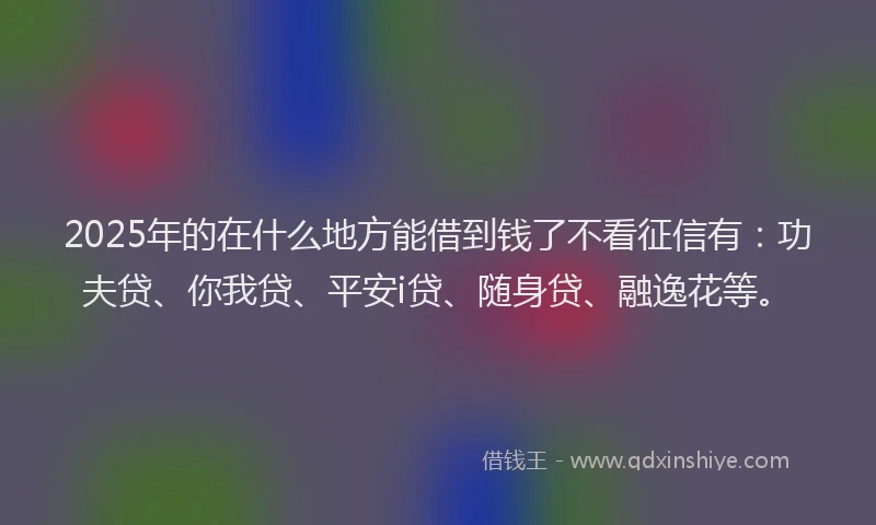 2025年的在什么地方能借到钱了不看征信有：功夫贷、你我贷、平安i贷、随身贷、融逸花等。