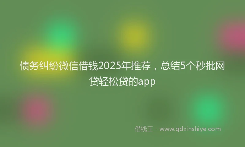债务纠纷微信借钱2025年推荐，总结5个秒批网贷轻松贷的app