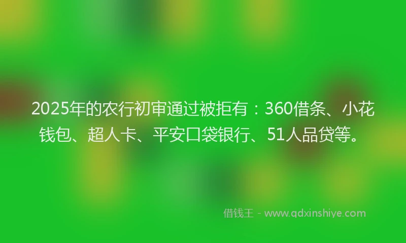 2025年的农行初审通过被拒有：360借条、小花钱包、超人卡、平安口袋银行、51人品贷等。
