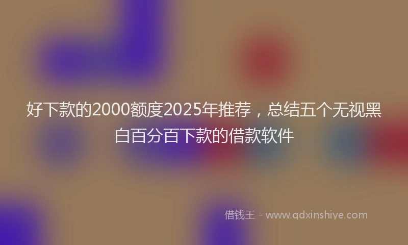 好下款的2000额度2025年推荐，总结五个无视黑白百分百下款的借款软件